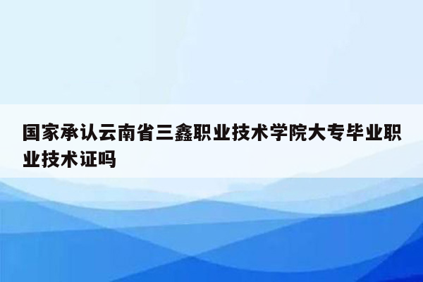 国家承认云南省三鑫职业技术学院大专毕业职业技术证吗