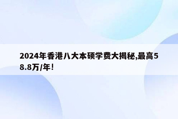 2024年香港八大本硕学费大揭秘,最高58.8万/年!