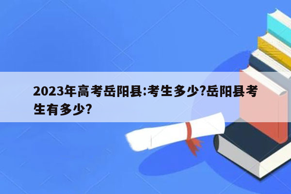 2023年高考岳阳县:考生多少?岳阳县考生有多少?