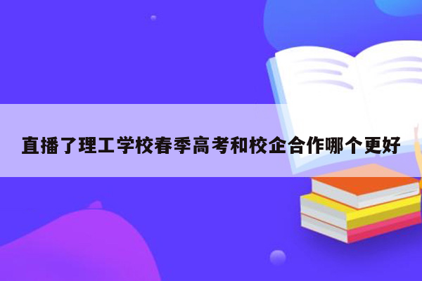 直播了理工学校春季高考和校企合作哪个更好