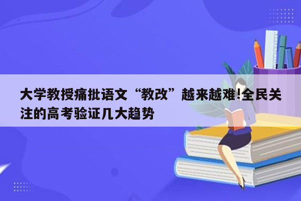 大学教授痛批语文“教改”越来越难!全民关注的高考验证几大趋势