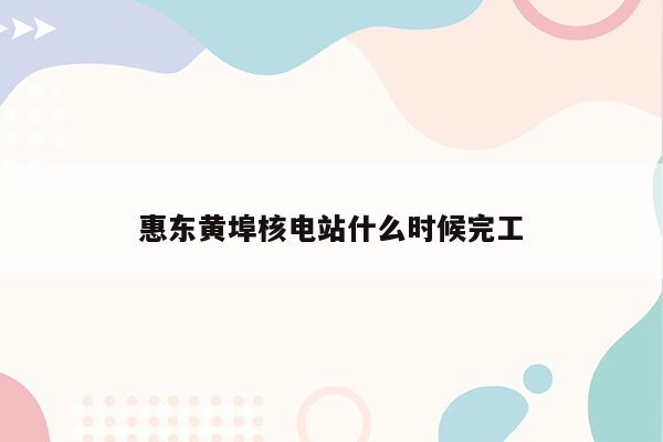 惠东黄埠核电站什么时候完工