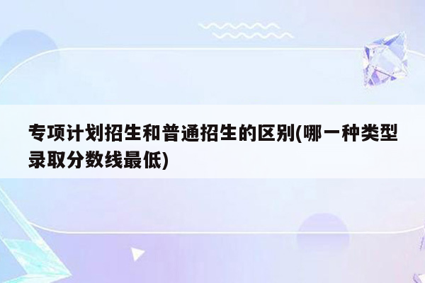 专项计划招生和普通招生的区别(哪一种类型录取分数线最低)