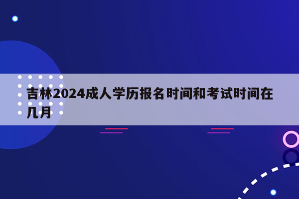 吉林2024成人学历报名时间和考试时间在几月