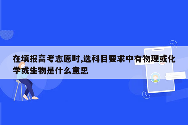 在填报高考志愿时,选科目要求中有物理或化学或生物是什么意思