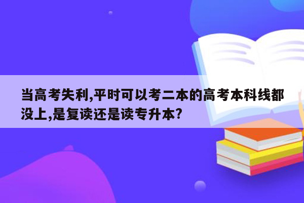 当高考失利,平时可以考二本的高考本科线都没上,是复读还是读专升本?