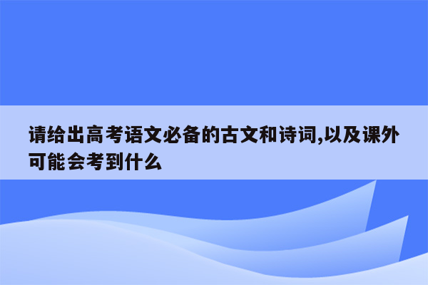 请给出高考语文必备的古文和诗词,以及课外可能会考到什么