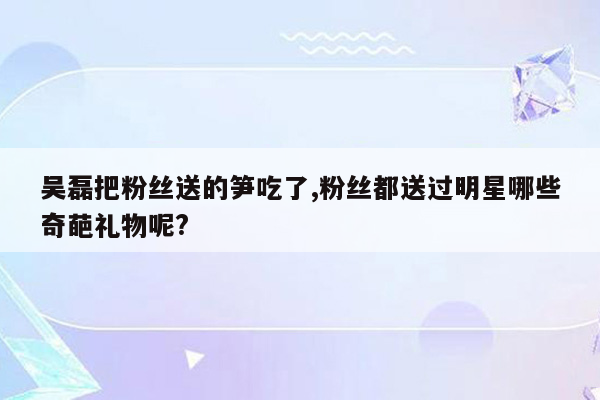 吴磊把粉丝送的笋吃了,粉丝都送过明星哪些奇葩礼物呢?