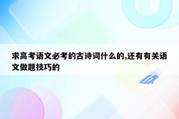 求高考语文必考的古诗词什么的,还有有关语文做题技巧的