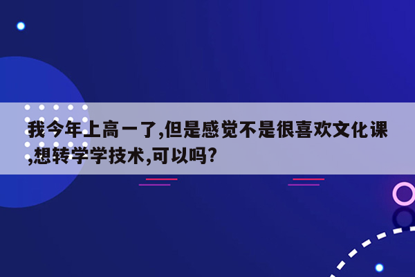 我今年上高一了,但是感觉不是很喜欢文化课,想转学学技术,可以吗?