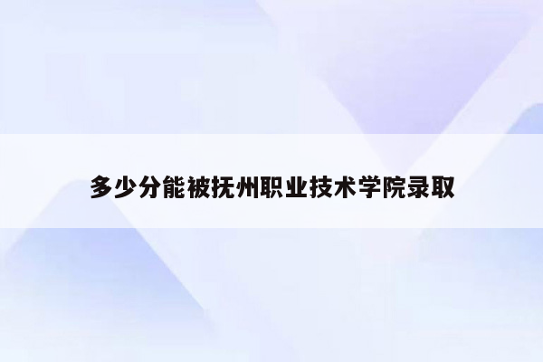 多少分能被抚州职业技术学院录取