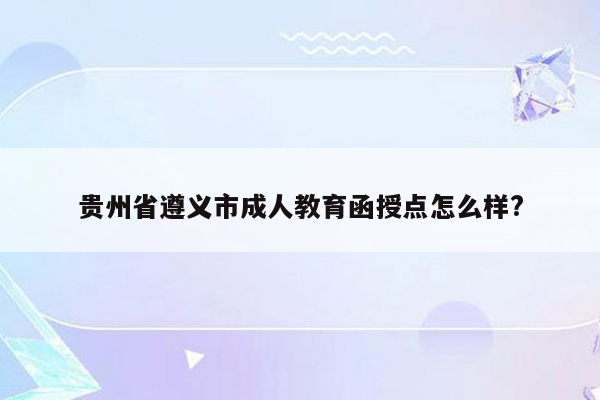 贵州省遵义市成人教育函授点怎么样?