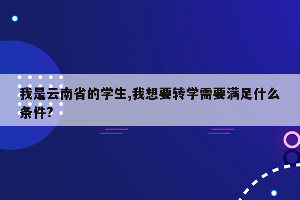 我是云南省的学生,我想要转学需要满足什么条件?