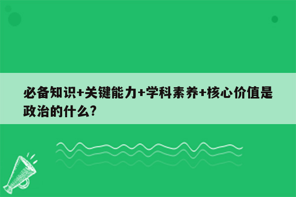 必备知识+关键能力+学科素养+核心价值是政治的什么?