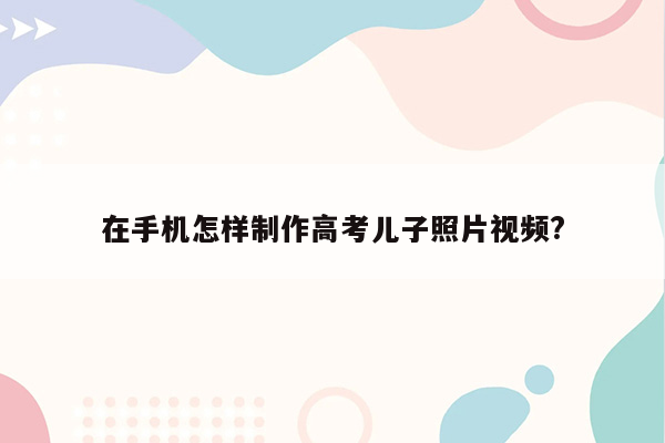 在手机怎样制作高考儿子照片视频?