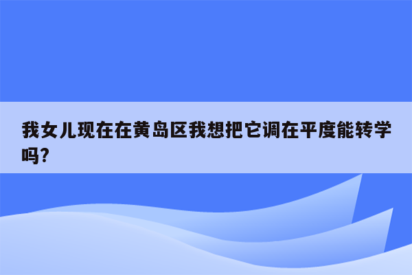 我女儿现在在黄岛区我想把它调在平度能转学吗?