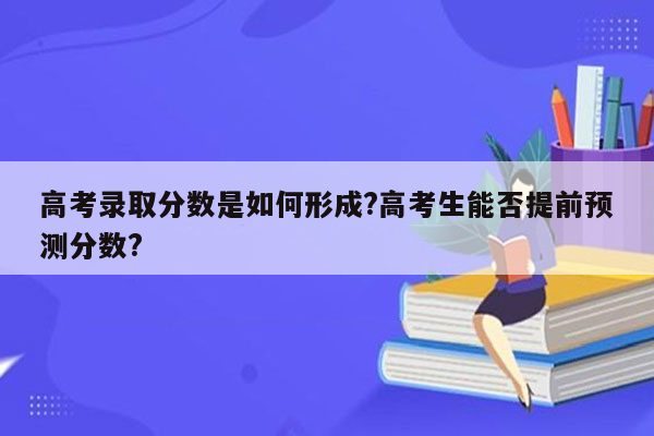 高考录取分数是如何形成?高考生能否提前预测分数?