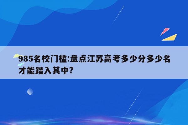 985名校门槛:盘点江苏高考多少分多少名才能踏入其中?