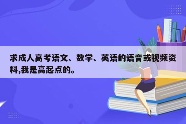 求成人高考语文、数学、英语的语音或视频资料,我是高起点的。