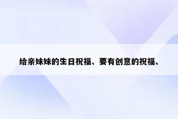 给亲妹妹的生日祝福、要有创意的祝福、