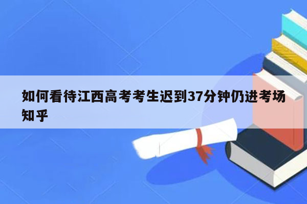 如何看待江西高考考生迟到37分钟仍进考场知乎