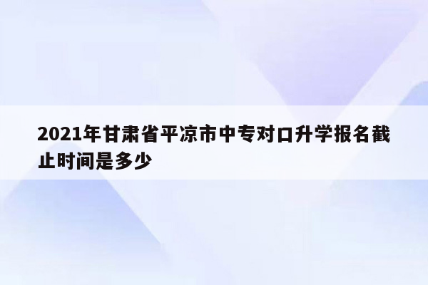 2021年甘肃省平凉市中专对口升学报名截止时间是多少