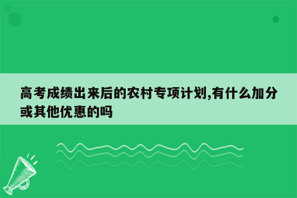 高考成绩出来后的农村专项计划,有什么加分或其他优惠的吗