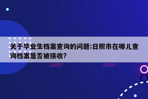 关于毕业生档案查询的问题:日照市在哪儿查询档案是否被接收?