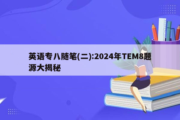 英语专八随笔(二):2024年TEM8题源大揭秘