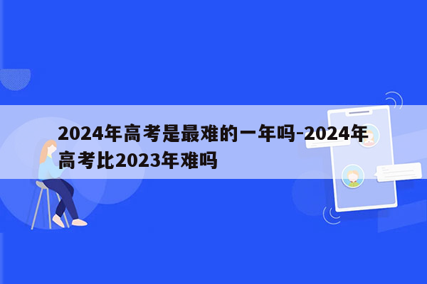 2024年高考是最难的一年吗-2024年高考比2023年难吗