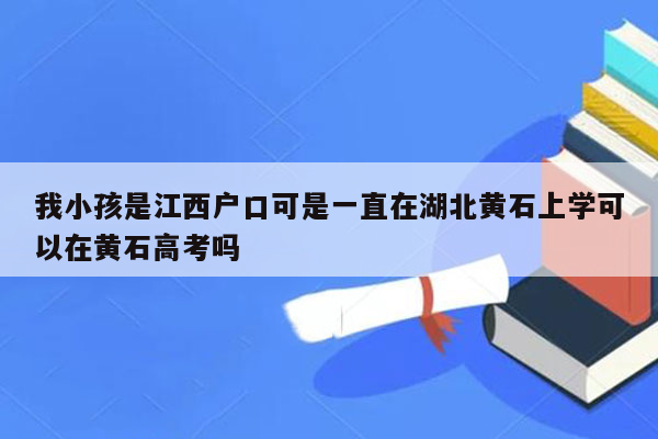 我小孩是江西户口可是一直在湖北黄石上学可以在黄石高考吗