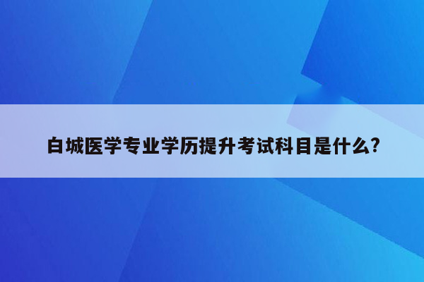 白城医学专业学历提升考试科目是什么?