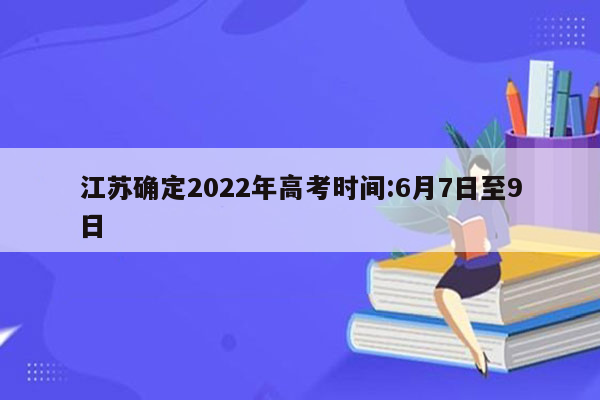 江苏确定2022年高考时间:6月7日至9日