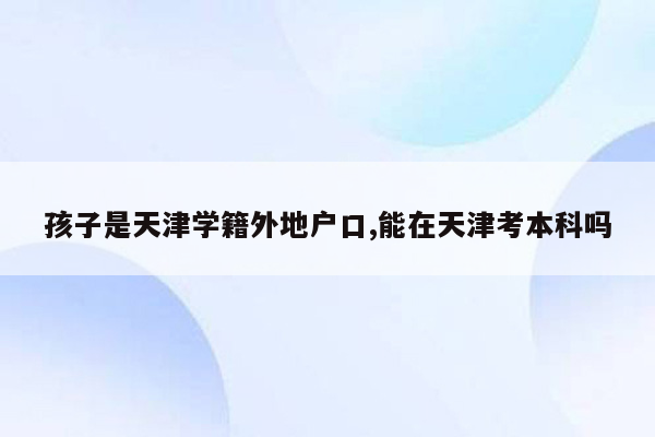 孩子是天津学籍外地户口,能在天津考本科吗