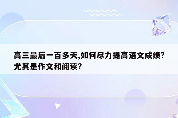 高三最后一百多天,如何尽力提高语文成绩?尤其是作文和阅读?