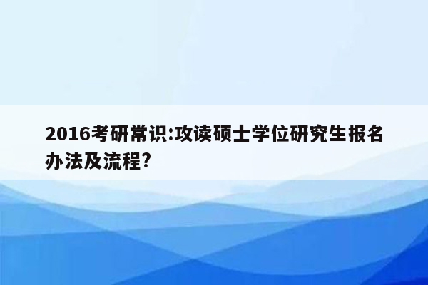 2016考研常识:攻读硕士学位研究生报名办法及流程?