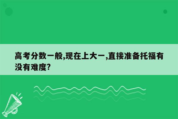 高考分数一般,现在上大一,直接准备托福有没有难度?