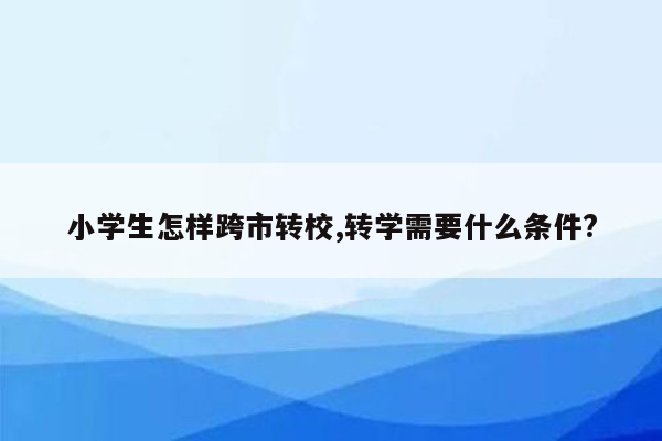 小学生怎样跨市转校,转学需要什么条件?