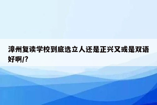 漳州复读学校到底选立人还是正兴又或是双语好啊/?