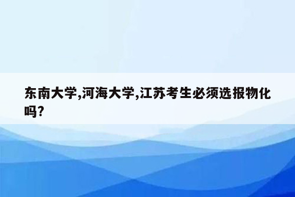 东南大学,河海大学,江苏考生必须选报物化吗?