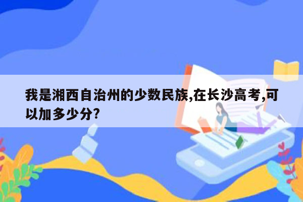 我是湘西自治州的少数民族,在长沙高考,可以加多少分?