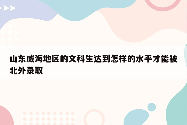 山东威海地区的文科生达到怎样的水平才能被北外录取