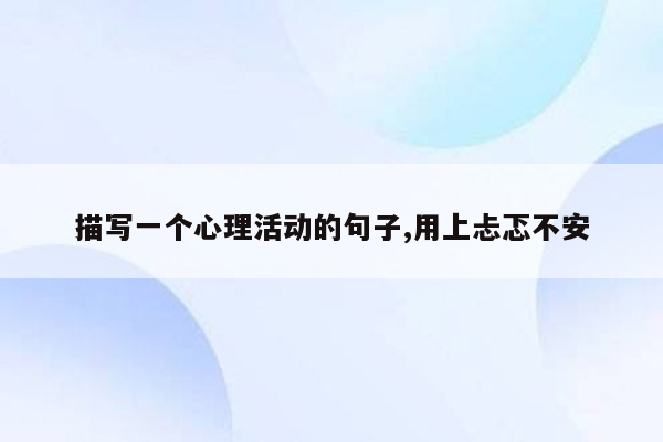 描写一个心理活动的句子,用上忐忑不安