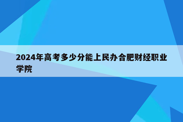 2024年高考多少分能上民办合肥财经职业学院