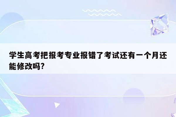 学生高考把报考专业报错了考试还有一个月还能修改吗?