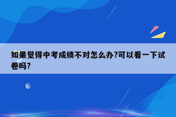 如果觉得中考成绩不对怎么办?可以看一下试卷吗?