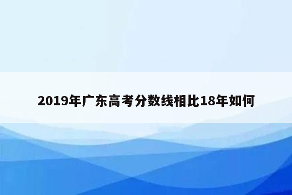 2019年广东高考分数线相比18年如何