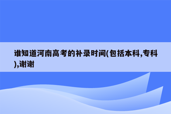 谁知道河南高考的补录时间(包括本科,专科),谢谢