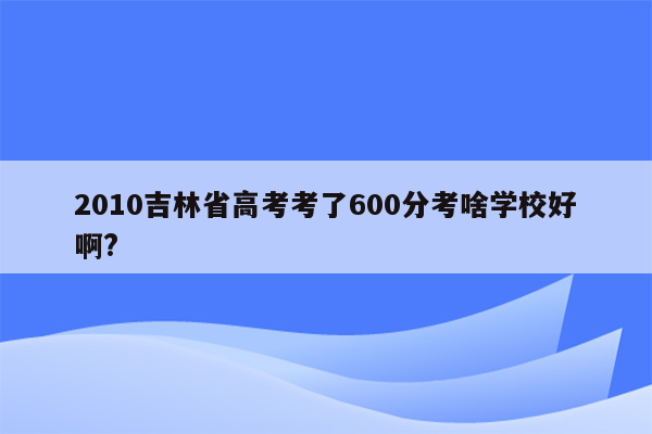 2010吉林省高考考了600分考啥学校好啊?