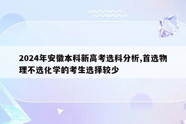 2024年安徽本科新高考选科分析,首选物理不选化学的考生选择较少